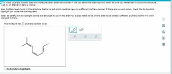 w many cis/trans isomers does this molecule have? Enter the number in the box above the drawing area. Note: be sure you remember to count this structure.
mat is, an answer of zero is wrong!
Also, highlight each bond in this structure that is cis but which could be trans in a different cis/trans Isomer. If there are no such bonds, check the No bonds to
highlight box under the drawing area.
Note: be careful not to highlight a bond just because it's cis in this drawing! It also needs to be a bond that would create a different cis/trans isomer if it were
changed to trans.
This molecule has cis/trans Isomers in all.
No bonds to highlight.
H
S
&
?
olo
9