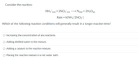 Consider the reaction:
NH4" (aq) + 2NO2 (aq) > N2(g) + 2H2O2)
Rate = k[NH4*][NO2]
Which of the following reaction conditions will generally result in a longer reaction time?
O Increasing the concentration of any reactants.
O Adding distilled water to the mixture.
O Adding a catalyst to the reaction mixture.
O Placing the reaction mixture in a hot water bath.
