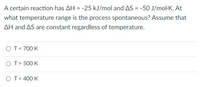 A certain reaction has AH = -25 kJ/mol and AS = -50 J/mol·K. At
what temperature range is the process spontaneous? Assume that
AH and AS are constant regardless of temperature.
OT< 700 K
OT> 500 K
OT< 400 K
