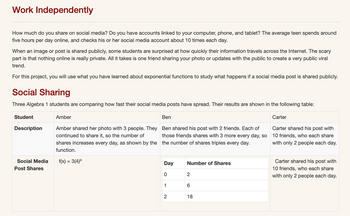 Work Independently
How much do you share on social media? Do you have accounts linked to your computer, phone, and tablet? The average teen spends around
five hours per day online, and checks his or her social media account about 10 times each day.
When an image or post is shared publicly, some students are surprised at how quickly their information travels across the Internet. The scary
part is that nothing online is really private. All it takes is one friend sharing your photo or updates with the public to create a very public viral
trend.
For this project, you will use what you have learned about exponential functions to study what happens if a social media post is shared publicly.
Social Sharing
Three Algebra 1 students are comparing how fast their social media posts have spread. Their results are shown in the following table:
Student
Description
Social Media
Post Shares
Amber
Ben
Amber shared her photo with 3 people. They Ben shared his post with 2 friends. Each of
continued to share it, so the number of those friends shares with 3 more every day, so
shares increases every day, as shown by the the number of shares triples every day.
function.
f(x) = 3(4)x
Day
0
1
2
Number of Shares
2
6
18
Carter
Carter shared his post with
10 friends, who each share
with only 2 people each day.
Carter shared his post with
10 friends, who each share
with only 2 people each day.