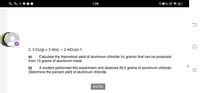 40
1:28
2. 2 Cla(g) + 3 Al(s) - 2 AICla(s) 1
a)
Calculate the theoretical yield of aluminum chloride (in grams) that can be produced
from 13 grams of aluminum metal.
b)
A student performed this experiment and obtained 29.5 grams of aluminum chloride.
Determine the percent yield of aluminum chloride.
65/96
