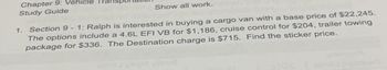 Chapter 9: Vehicle
Study Guide
Show all work.
1. Section 9 - 1: Ralph is interested in buying a cargo van with a base price of $22,245.
The options include a 4.6L EFI VB for $1,186, cruise control for $204, trailer towing
package for $336. The Destination charge is $715. Find the sticker price.
Livrhl vlibo8