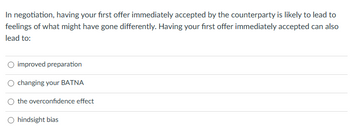 In negotiation, having your first offer immediately accepted by the counterparty is likely to lead to
feelings of what might have gone differently. Having your first offer immediately accepted can also
lead to:
O improved preparation
O changing your BATNA
the overconfidence effect
O hindsight bias