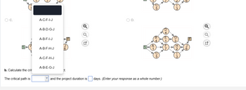 O C.
SH
b. Calculate the crit
The critical path is
A-C-F-I-J
A-B-D-G-J
A-B-F-I-J
A-B-F-H-J
A-C-F-H-J
A-B-E-G-J
ct.
FI
O D.
Got
SA
and the project duration is days. (Enter your response as a whole number.)
3
2
Q