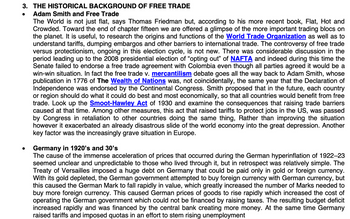 3. THE HISTORICAL BACKGROUND OF FREE TRADE
Adam Smith and Free Trade
The World is not just flat, says Thomas Friedman but, according to his more recent book, Flat, Hot and
Crowded. Toward the end of chapter fifteen we are offered a glimpse of the more important trading blocs on
the planet. It is useful, to research the origins and functions of the World Trade Organization as well as to
understand tariffs, dumping embargos and other barriers to international trade. The controversy of free trade
versus protectionism, ongoing in this election cycle, is not new. There was considerable discussion in the
period leading up to the 2008 presidential election of "opting out" of NAFTA and indeed during this time the
Senate failed to endorse a free trade agreement with Colombia even though all parties agreed it would be a
win-win situation. In fact the free trade v. mercantilism debate goes all the way back to Adam Smith, whose
publication in 1776 of The Wealth of Nations was, not coincidentally, the same year that the Declaration of
Independence was endorsed by the Continental Congress. Smith proposed that in the future, each country
or region should do what it could do best and most economically, so that all countries would benefit from free
trade. Look up the Smoot-Hawley Act of 1930 and examine the consequences that raising trade barriers
caused at that time. Among other measures, this act that raised tariffs to protect jobs in the US, was passed
by Congress in retaliation to other countries doing the same thing, Rather than improving the situation
however it exacerbated an already disastrous slide of the world economy into the great depression. Another
key factor was the increasingly grave situation in Europe.
Germany in 1920's and 30's
The cause of the immense acceleration of prices that occurred during the German hyperinflation of 1922-23
seemed unclear and unpredictable to those who lived through it, but in retrospect was relatively simple. The
Treaty of Versailles imposed a huge debt on Germany that could be paid only in gold or foreign currency.
With its gold depleted, the German government attempted to buy foreign currency with German currency, but
this caused the German Mark to fall rapidly in value, which greatly increased the number of Marks needed to
buy more foreign currency. This caused German prices of goods to rise rapidly which increased the cost of
operating the German government which could not be financed by raising taxes. The resulting budget deficit
increased rapidly and was financed by the central bank creating more money. At the same time Germany
raised tariffs and imposed quotas in an effort to stem rising unemployment