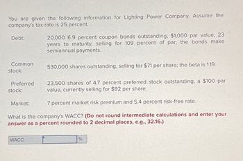 You are given the following information for Lighting Power Company. Assume the
company's tax rate is 25 percent.
Debt:
Common
stock:
Preferred
stock:
23,500 shares of 4.7 percent preferred stock outstanding, a $100 par
value, currently selling for $92 per share.
7 percent market risk premium and 5.4 percent risk-free rate.
What is the company's WACC? (Do not round intermediate calculations and enter your
answer as a percent rounded to 2 decimal places, e.g., 32.16.)
Market:
20,000 6.9 percent coupon bonds outstanding, $1,000 par value, 23
years to maturity, selling for 109 percent of par; the bonds make
semiannual payments.
WACC
530,000 shares outstanding, selling for $71 per share; the beta is 1.19.
%