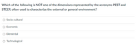 Which of the following is NOT one of the dimensions represented by the acronyms PEST and
STEEP, often used to characterize the external or general environment?
Socio-cultural
Economic
O Elemental
O Technological
