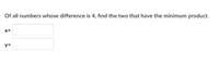 **Problem Statement:**

Of all numbers whose difference is 4, find the two that have the minimum product.

**Input Fields:**

- \( x = \) [Input box]
- \( y = \) [Input box]

This exercise involves finding two numbers, \( x \) and \( y \), such that the difference \( x - y = 4 \), and their product \( x \times y \) is minimized. Use calculus or algebra to solve this optimization problem, and input the values of \( x \) and \( y \) in the boxes provided.
