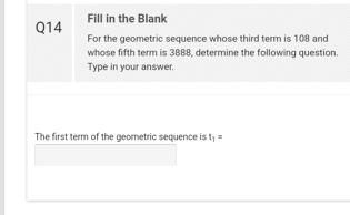 Q14
Fill in the Blank
For the geometric sequence whose third term is 108 and
whose fifth term is 3888, determine the following question.
Type in your answer.
The first term of the geometric sequence is t₁ =