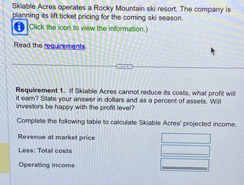 Skiable Acres operates a Rocky Mountain ski resort. The company is
planning its lift ticket pricing for the coming ski season.
Click the icon to view the information.)
Read the requirements.
Requirement 1. If Skiable Acres cannot reduce its costs, what profit will
it earn? State your answer in dollars and as a percent of assets. Will
investors be happy with the profit level?
Complete the following table to calculate Skiable Acres' projected income.
Revenue at market price
Less: Total costs
Operating income