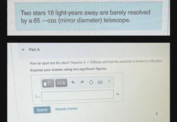 Two stars 18 light-years away are barely resolved
by a 65-cm (mirror diameter) telescope.
Part A
How far apart are the stars? Assume A = 540nm and that the resolution is limited by diffraction.
Express your answer using two significant figures.
ΑΣΦ
2
LU
Request Answer
Submit
m