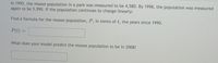In 1992, the moose population in a park was measured to be 4,580. By 1998, the population was measured
again to be 5,990. If the population continues to change linearly:
Find a formula for the moose population, P, in terms oft, the years since 1990.
P(t)
%3D
What does your model predict the moose population to be in 2008?
