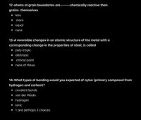 12-atoms at grain boundaries are ------chemically reactive than
grains .themselves
• less
more
• equal
none
13-A reversible changes in an atomic structure of the metal with a
corresponding change in the properties of steel, is called
• poly-tropic
• allotropic
critical point
none of these
14-What types of bonding would you expected of nylon (primary composed from
hydrogen and carbon)?
• covalent bonds
van der Waals
• hydrogen
• ionic
• 1 and perhaps 2 choices
