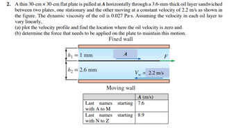 2. A thin 30-cm x 30-cm flat plate is pulled at A horizontally through a 3.6-mm-thick oil layer sandwiched
between two plates, one stationary and the other moving at a constant velocity of 2.2 m/s as shown in
the figure. The dynamic viscosity of the oil is 0.027 Pa's. Assuming the velocity in each oil layer to
vary linearly,
(a) plot the velocity profile and find the location where the oil velocity is zero and
(b) determine the force that needs to be applied on the plate to maintain this motion.
Fixed wall
= 1 mm
|h₂ = 2.6 mm
Last names
with A to M
A
Moving wall
Last names
with N to Z
Vw = 2.2 m/s
W
A (m/s)
starting 7.6
starting 8.9
F