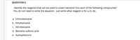 QUESTION 6
Identify the reagents that can be used to covert benzene into each of the following compounds?
You do not need to write the equation. Just write what reagent is for a, b, etc.
a. Chlorobenzene
b. Ethylbenzene
c. Nitrobenzene
d. Benzene sulfonic acid
e. Acetophenone
