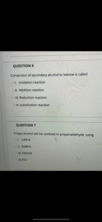 ### Question 6

**Conversion of secondary alcohol to ketone is called:**

- I. Oxidation reaction
- II. Addition reaction
- III. Reduction reaction
- IV. Substitution reaction

---

### Question 7

**Propyl alcohol will be oxidized to propanaldehyde using:**

- I. LiAlH₄
- II. NaBH₄
- III. KMnO₄
- IV. PCC

--- 

These questions pertain to chemical reactions, specifically focusing on the processes of oxidation in organic chemistry.