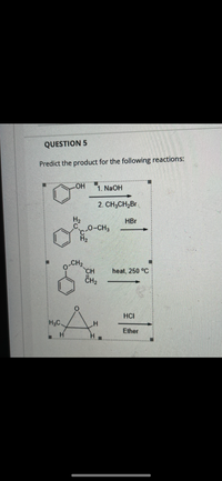 **Question 5**

**Predict the product for the following reactions:**

1. Starting with phenol (\( \text{C}_6\text{H}_5\text{OH} \)), it reacts with sodium hydroxide (\(\text{NaOH}\)) followed by bromopropane (\(\text{CH}_3\text{CH}_2\text{Br}\)).
2. A compound with the structure:
   \[
   \begin{array}{c}
   \text{Phenyl acetate (C}_6\text{H}_5\text{OC(O)CH}_3)
   \end{array}
   \]
   is treated with hydrobromic acid (\(\text{HBr}\)).

3. An ether with the following structure:
   \[
   \begin{array}{c}
   \text{O-CH}_2\text{CH}_2\text{CH}_2\text{C}_6\text{H}_5
   \end{array}
   \]
   undergoes a reaction when heated at 250°C.

4. An epoxide, specifically ethylene oxide (\( \text{H}_2\text{C}-\text{O}-\text{CH}_2 \)), reacts with hydrochloric acid (\(\text{HCl}\)).

Each part of the question involves predicting the resulting chemical products of these reactions given the specified reactants and conditions.