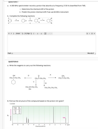 QUESTION 7
a. A 300-MHz spectrometer records a proton that absorbs at a frequency 2130 Hz downfiled from TMS.
i. Determine the chemical shift of the proton
ii. Predict the proton chemical shift if we use 60-MHz instrument
b. Complete the following reactions:
OH
a
T T T Arial
+ 5 (18p +T
Path: p
Words:0
QUESTION 8
a. Write the reagents to carry out the following reactions:
A
OH
D
CH3-C-CH2-CH3
CH2
CH3-C-CH2-CH3
2-CH3
В
CH3-CH-CH2-CH3
ÓH
CH3-CH2-CH2-CH3
B. Find out the structure of the compound based on the proton nmr given?
C7H,Br
Chem
shift
Rel.
area
2.31
1.50
7.01
1.00
7.35
1.00
b.
TMS
10
8.
4
3
1
O ppm
Chemical shift (8)
Intensity
