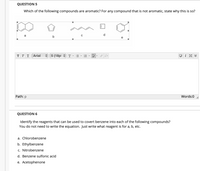 QUESTION 5
Which of the following compounds are aromatic? For any compound that is not aromatic, state why this is so?
a
ттт Arial
A 5 (18pt
Path: p
Words:0
QUESTION 6
Identify the reagents that can be used to covert benzene into each of the following compounds?
You do not need to write the equation. Just write what reagent is for a, b, etc.
a. Chlorobenzene
b. Ethylbenzene
c. Nitrobenzene
d. Benzene sulfonic acid
e. Acetophenone
