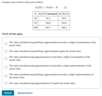 Compare your results to those given below:
ln(N!) = NhnN-N
(1)
N In(N!) Calculated | In(N!)(1)
20
42.3
39.9
50
148.5
145.6
100
363.7
360.5
Check all that apply.
The value calculated using Stirling's approximation provides a slight overestimation of the
actual value.
The value calculated using Stirling's approximation equals the actual value.
The value calculated using approximation (1) provides a slight overestimation of the
actual value.
The value calculated using approximation (1) provides a slight underestimation of the
actual value.
The value calculated using Stirling's approximation provides a slight underestimation of
the actual value.
The value calculated using approximation (1) equals the actual value.
Submit
Request Answer