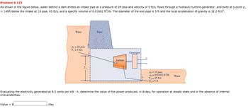 Problem 6.123
As shown in the figure below, water behind a dam enters an intake pipe at a pressure of 24 psia and velocity of 5 ft/s, flows through a hydraulic turbine-generator, and exits at a point z₁
= 140ft below the intake at 19 psia, 45 ft/s, and a specific volume of 0.01602 ft3/lb. The diameter of the exit pipe is 5 ft and the local acceleration of gravity is 32.2 ft/s².
Value $
Water
/day
P₁ = 24 psia
V₁ = 5 ft/s
2₂
Dam
Turbine
Generatorj
P₂ = 19 psia
22=0.01602 ft³/lb
V₂=45 ft/s
D₂=5 ft
Evaluating the electricity generated at 8.5 cents per kWh, determine the value of the power produced, in $/day, for operation at steady state and in the absence of internal
irreversibilities.
Water