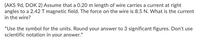 (AKS 9d, DOK 2) Assume that a 0.20 m length of wire carries a current at right
angles to a 2.42 T magnetic field. The force on the wire is 8.5 N. What is the current
in the wire?
*Use the symbol for the units. Round your answer to 3 significant figures. Don't use
scientific notation in your answer.*
