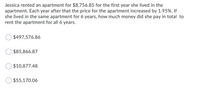 Jessica rented an apartment for $8,756.85 for the first year she lived in the
apartment. Each year after that the price for the apartment increased by 1.95%. If
she lived in the same apartment for 6 years, how much money did she pay in total to
rent the apartment for all 6 years.
$497,576.86
$85,866.87
$10,877.48
$55,170.06
