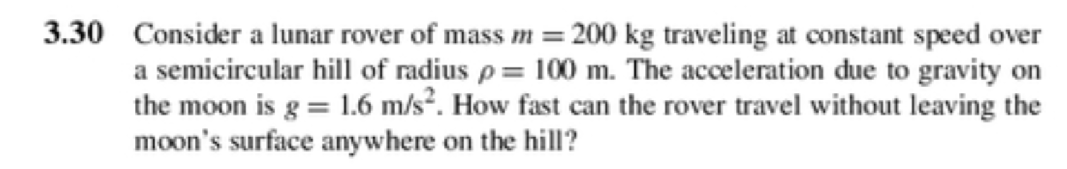 3.30 Consider a lunar rover of mass m = 200 kg traveling at constant speed over
a semicircular hill of radius p = 100 m. The acceleration due to gravity on
the moon is g = 1.6 m/s. How fast can the rover travel without leaving the
moon's surface anywhere on the hill?
