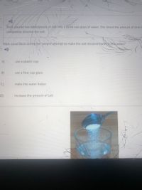 Barzi poured two tablespoons of salt into a three cup glass of water. She timed the amount of time
completely dissolve the salt.
What couid Barzi during her second attempt to make the salt dissolve faster in the water?
A)
use a plastic cup
B)
use a four cup glass
C)
make the water hotter
D)
increase the amount of salt
