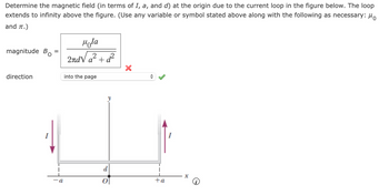 Determine the magnetic field (in terms of I, a, and d) at the origin due to the current loop in the figure below. The loop
extends to infinity above the figure. (Use any variable or symbol stated above along with the following as necessary: μ
and π.)
magnitude Bo
Hola
direction
a +
d²
into the page
d
a
0
+a
I