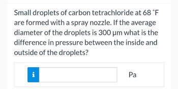 Small droplets of carbon tetrachloride at 68 °F
are formed with a spray nozzle. If the average
diameter of the droplets is 300 μm what is the
difference in pressure between the inside and
outside of the droplets?
i
Pa