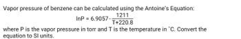 Vapor pressure of benzene can be calculated using the Antoine's Equation:
InP = 6.9057-
1211
T+220.8
where P is the vapor pressure in torr and T is the temperature in °C. Convert the
equation to Sl units.