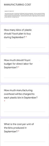 MANUFACTURING COST
MANUFACTURING COST
Yoyot Plastic Bins plans to manufacture 5,000 plastic bins during September. Each bin requires P2.50 kilos
of plastic and 0.50 hours
of direct labor. Plastic costs P1.80/kilo. Direct labor cost is P12.50 per hour and
factory overhead is estimated at P46,875. Yoyot has 400 kalos of plastic in beginning inventory and desires
to have 500 kilos in ending inventory.
How many kilos of plastic
should Yoyot plan to buy
during September? *
How much should Yoyot
budget for direct labor for
September? *
How much manufacturing
overhead will be charged to
each plastic bin in September?
What is the cost per unit of
the bins produced in
September? *
