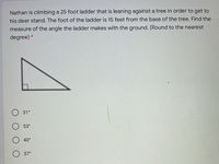 Nathan is climbing a 25 foot ladder that is leaning against a tree in order to get to
his deer stand. The foot of the ladder is 15 feet from the base of the tree. Find the
measure of the angle the ladder makes with the ground. (Round to the nearest
degree) *
31°
53°
40°
37°
