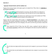 Question 4
Aggregate demand shocks and the medium run
Suppose the economy begins with output equal to its natural level. Then, there is a reduction in
government expenditure.
Using the AD nodel developed in our lesson, show the effects of a reduction in
governme:t exp .diture on the position of the AD and AS curves in the medium run.
E. What happene putnut, the interest rate, and the price level in the medium run? What
hap pens to consainption and investment in the medium run?
Suppose that the Central Bank (CB) decides to respond immediately to the decline in the
reduction of government expenditure in the short run. In particular, suppose that the CB wants to
prevent the unemployment rate from changing in the short run after the government reduced the
fiscal deficit.
a. What should the CB do? Show how the CB's action, combined with the decline in
government expenditure, affects the AS-AD diagram in the short run and the medium run.
b. How do short-run output and the short-run price level compare to your answers from part
(a)?
c. How do the short-run and medium-run unemployment rates compare to your answers from
part (b)?
