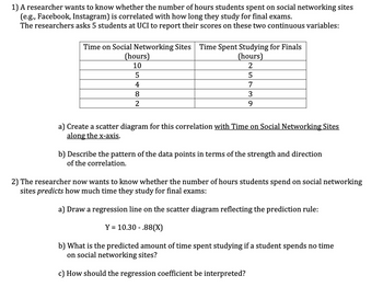 1) A researcher wants to know whether the number of hours students spent on social networking sites
(e.g., Facebook, Instagram) is correlated with how long they study for final exams.
The researchers asks 5 students at UCI to report their scores on these two continuous variables:
Time on Social Networking Sites Time Spent Studying for Finals
(hours)
2
5
7
3
9
(hours)
10
5
4
8
a) Create a scatter diagram for this correlation with Time on Social Networking Sites
along the x-axis.
b) Describe the pattern of the data points in terms of the strength and direction
of the correlation.
2) The researcher now wants to know whether the number of hours students spend on social networking
sites predicts how much time they study for final exams:
a) Draw a regression line on the scatter diagram reflecting the prediction rule:
Y = 10.30.88(X)
b) What is the predicted amount of time spent studying if a student spends no time
on social networking sites?
c) How should the regression coefficient be interpreted?