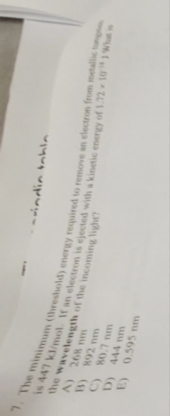 -indin Inhin
the wavelength of the incoming light?
7. The minimum (threshold) energy required to remove an electron from metallic tunges
is 447 kJ/mol. If an electron is ejected with a kinetic energy of 1.72 10¹) What is
A) 268 nm
B) 892 nm
C) 80.7 mm
444 nm
0.595 nm
D)
E)
