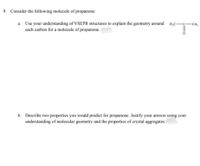 9. Consider the following molecule of propanone:
a. Use your understanding of VSEPR structures to explain the geometry around
each carbon for a molecule of propanone.
-CH3
b. Describe two properties you would predict for propanone. Justify your answer using your
understanding of molecular geometry and the properties of crystal aggregates.
