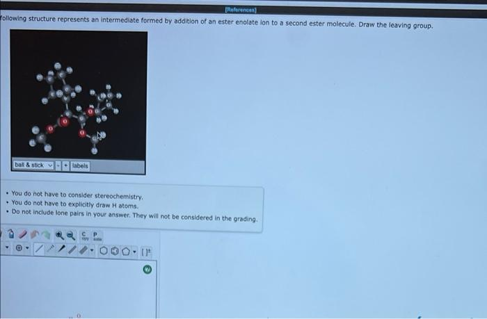 Raferences)
following structure represents an intermediate formed by addition of an ester enolate lon to a second ester molecule. Draw the leaving group.
ball & stick
labels
• You do not have to consider stereochemistry.
• You do not have to explicitly draw H atoms.
• Do not include lone pairs in your answer. They will not be considered in the grading.
C P
