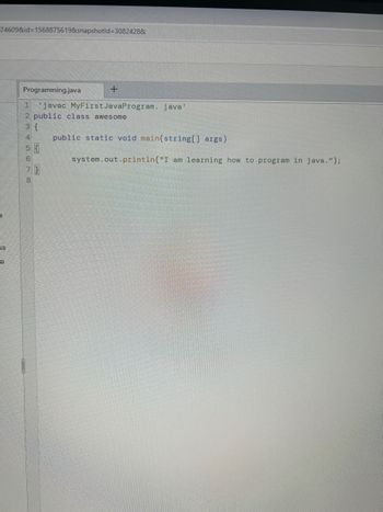 74609&id=1568875619&snapshotld=30824288
SS
e
Programming.java
+
1 'javac MyFirst Java Program. java'
2 public class awesome
3 {
4 public static void main(string[] args)
5679
7}
8
system.out.println("I am learning how to program in java.");
