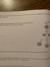 Why is Uranium-235 an ideal isotope to use for nuclear technology compared to somethine
like carbon-12?
Explain what is happening in each of the lettered steps in the
nuclear fission diagram shown to the right.
neu
A.
a.
b.
Where did the United States conduct all of its nuclear testing following World War II?
Describe Shot Able and Shot Baker, the two blasts that were detonated as part of Opera
Crossroads. Which one caused more nuclear fallout?
How was Castle Bravo different than the Operation Crossroade kl
