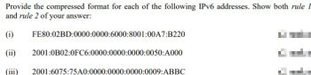 Provide the compressed format for each of the following IPv6 addresses. Show both rule I
and rule 2 of your answer:
(i)
(ii)
FE80:02BD:0000:0000:6000:8001:00A7:B220
2001:0B02:0FC6:0000:0000:0000:0050:A000
2001:6075:75A0:0000:0000:0000:0009:ABBC