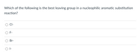 **Nucleophilic Aromatic Substitution Quiz**

One important concept in organic chemistry is understanding the behavior of leaving groups in various reactions. Let's test your knowledge with a quick quiz.

**Question:**
Which of the following is the best leaving group in a nucleophilic aromatic substitution reaction?

**Options:**
- \( \text{Cl}^- \)
- \( \text{F}^- \)
- \( \text{Br}^- \)
- \( \text{I}^- \)

In the context of nucleophilic aromatic substitution reactions, the effectiveness of a leaving group can significantly influence the reaction rate and mechanism. Consider the relative stability of each leaving group and their ability to stabilize a negative charge when selecting your answer.

Remember, the best leaving group will usually be the one that can best stabilize the negative charge it obtains upon departure from the molecule. This generally correlates with the size and polarizability of the ion.