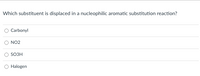 **Nucleophilic Aromatic Substitution Reaction Question**

**Question:**
Which substituent is displaced in a nucleophilic aromatic substitution reaction?

**Options:**
- ○ Carbonyl
- ○ NO₂
- ○ SO₃H
- ○ Halogen

In this multiple-choice question, students are asked to identify which substituent is typically displaced in a nucleophilic aromatic substitution reaction. The options given include:
1. Carbonyl
2. NO₂
3. SO₃H
4. Halogen

Understanding the principles behind nucleophilic aromatic substitution reactions is crucial for students learning organic chemistry, particularly the ability to identify which substituents are most likely to be displaced during the reaction process. The correct answer can enhance their comprehension of reaction mechanisms and the behavior of different functional groups on aromatic rings.