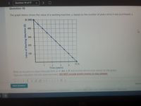 Question 10 of 17
Questlon 10
The graph below shows the value of a washing machine, y, based on the number of years since it was purchased, x.
(0, 500)-
400
300
200
100
(5, 0)
3
4.
Time (years)
Write an equation in slope-intercept form, y = mx + b. that models the function shown on the graph.
Type your equation into the space provided. DO NOT include empty spaces in your answer.
= => S2
Next Question
22022 MG n A
Value of Washing Machine ($)
