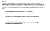 Problem 3.
Analyze the general equilibrium effects of an increase in taxes. Illustrate your answer with a
graph. Organize your answer by discussing (1) Does the change shift the IS curve and/or the
LM curve? (2) How does the change affect the equilibrium interest rate and output? (3) Describe
the effect of the change with your own words by focusing on the changes in the composition of
GDP.
Does the change shift the IS curve and/lor the LM curve?
How does the change affect the equilibrium interest rate and output?
Describe the effect of the change with your own words by focusing on the
changes in the composition of GDP.
