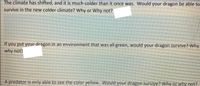 The climate has shifted, and it is much colder than it once was. Would your dragon be able to
survive in the new colder climate? Why or Why not?
If you put your dragon in an environment that was all green, would your dragon survive? Why
why not?
A predator is only able to see the color yellow. Would your dragon survive? Why or why not?
