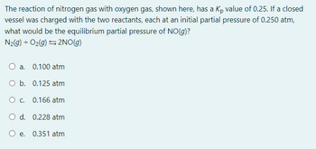 The reaction of nitrogen gas with oxygen gas, shown here, has a Kp value of 0.25. If a closed
vessel was charged with the two reactants, each at an initial partial pressure of 0.250 atm,
what would be the equilibrium partial pressure of NO(g)?
N₂(g) + O₂(g) → 2NO(g)
O a. 0.100 atm
O b.
0.125 atm
O c.
0.166 atm
O d. 0.228 atm
O e. 0.351 atm