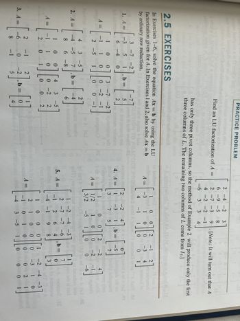 hisa Isnogcib sei d
wod2.isnogsib
oldim
1. A =
A =
Siga eriti
2. A =
A =
2.5 EXERCISES
vities
In Exercises 1-6, solve the equation Ax = b by using the LU
factorization given for A. In Exercises 1 and 2, also solve Ax = b
by ordinary row reduction. $1 ei tuqni ar
HER
-3 5
42
obsl
100
-1 1 0
owl smid
2 -5 1
1
-1
3 -7 -2
1812151
1
own gat
6 -4
7130
2
2
3. A = -6
8
gies C
4 3 -5
-4 -5 7
8
6-8
].
0
1
0
-1
0
0
-1
qqu
ill:
18
2017 ind
, b =
5
2
b= =
i][
0
L
3-71-27
0 -2 -1
UE 2nist
0 -
4
Find an LU factorization of A =
PRACTICE PROBLEM
0-2
0
has only three pivot columns, so the method of Example 2 will produce only the first
three columns of L. The remaining two columns of L come from 15.]
-4
6
27
3 -5
2
2
2
-2 ,b= 0
5
0
wo
od2
TO PRACTICE'R
and world 80
donnos on
231 odi
istenen szorlw
olugmo) ce
(15) d
LI to
2-4-2 3
6-9 -5 8
2 -7 -3 9
4 -2 -2 -1
-6 3 3 4
Aankope
of bodromid,
madinggis diqqA) sai
A =
-3
4 -1
4
(Paloviqtoris
LOA
A =
5. A =
YAM
ed as A VW
airT)
A =
2000 SAJTAM, ald
esiuns 0132d-2
4
4. A = 1-31 1, b =
=
33007 5
0
1 0
I
1
A gnizo,TI
[Note: It will turn out that A
1
bet indien UST
0 0 0
1/2 1
3/2
2
16
0
-5 1
mo (or
8
2 -1 27
Alo 199
-3 4
0
of bon
0
01
100
210
-1 0
1
-4 3 -5
1
2 -7 -7 -6
-1 26
4
8
-4 -1 9
01
-Abai7 81
0715wolsed kl 01
-52 Ianogsib and no
7 pH) aslugnain
ainsinsoslag worvino
-2
snrw mizo,alA
4
ogneria
U=AMI .00
bsouber wor
ban A
quod
moitos2 to
-2-1
0-6
0 0
-2 -4 -3 adw to los
191
7
0
3
On ai sevib
0 1
0
0
0
0
0
,b=
A paoqqu2.15
sanaupos
Do A
-2 -4 -3
-3 1
0 2
0
0
0
1
1