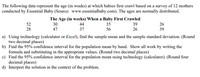 The following data represent the age (in weeks) at which babies first crawl based on a survey of 12 mothers
conducted by Essential Baby (Source: www.essentialbaby.com). The ages are normally distributed.
The Age (in weeks) When a Baby First Crawled
52
30
44
35
39
26
28
47
37
56
26
39
a) Using technology (calculator or Excel), find the sample mean and the sample standard deviation. (Round
two decimal places)
b) Find the 95% confidence interval for the population mean by hand. Show all work by writing the
formula and substituting in the appropriate values. (Round two decimal places)
c) Find the 95% confidence interval for the population mean using technology (calculator). (Round four
decimal places)
d) Interpret the solution in the context of the problem.
